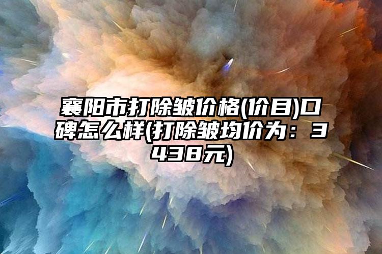 襄阳市打除皱价格(价目)口碑怎么样(打除皱均价为:3438元)