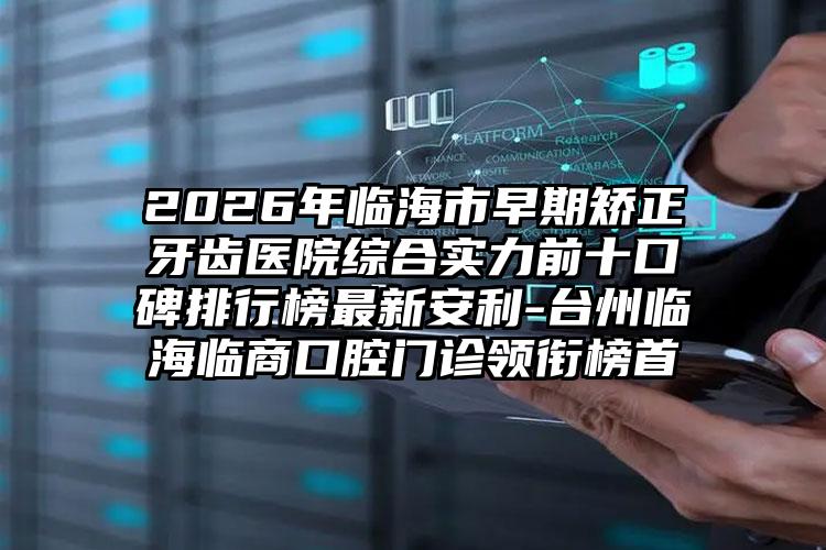 2026年临海市早期矫正牙齿医院综合实力前十口碑排行榜最新安利-台州临海临商口腔门诊领衔榜首