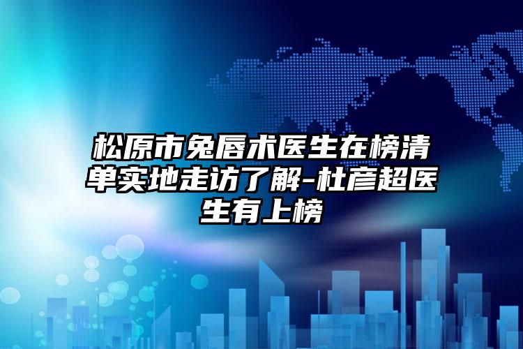 松原市兔唇术医生在榜清单实地走访了解-杜彦超医生有上榜