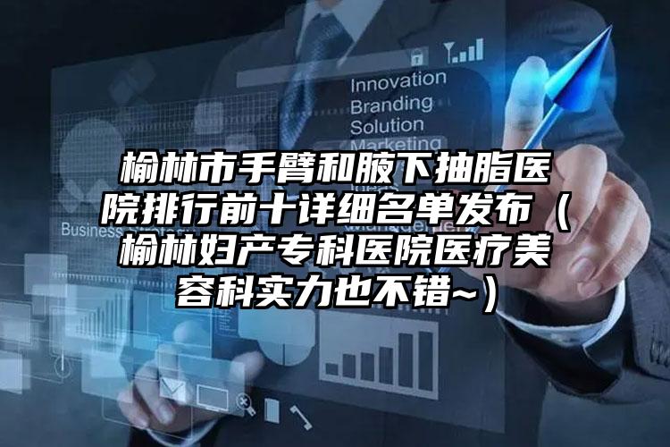 榆林市手臂和腋下抽脂医院排行前十详细名单发布(榆林妇产专科医院医疗美容科实力也不错~)