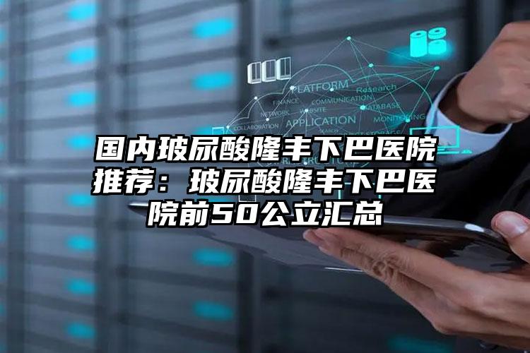 国内玻尿酸隆丰下巴医院推荐:玻尿酸隆丰下巴医院前50公立汇总