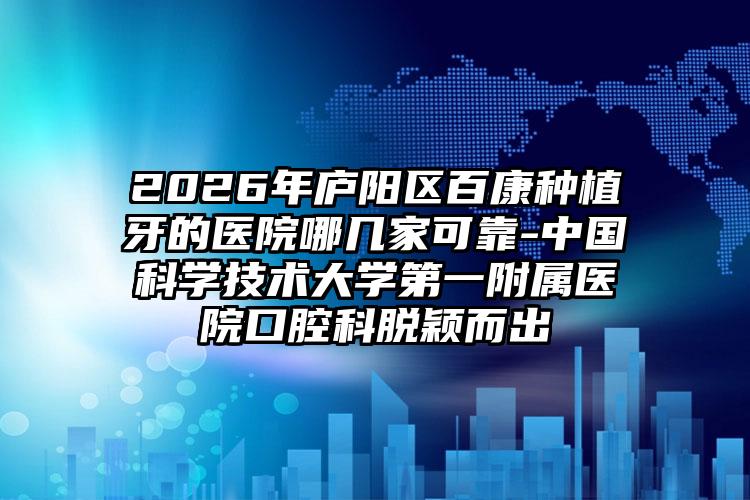 2026年庐阳区百康种植牙的医院哪几家可靠-中国科学技术大学第一附属医院口腔科脱颖而出