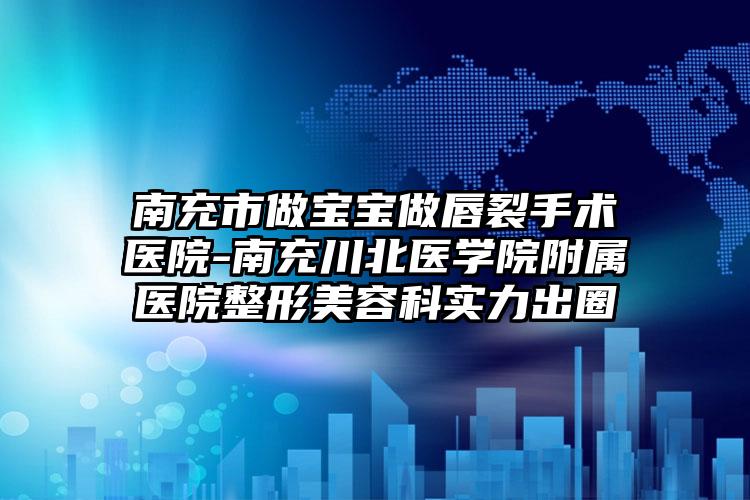 南充市做宝宝做唇裂手术医院-南充川北医学院附属医院整形美容科实力出圈