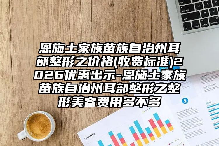 恩施土家族苗族自治州耳部整形之价格(收费标准)2026优惠出示-恩施土家族苗族自治州耳部整形之整形美容费用多不多
