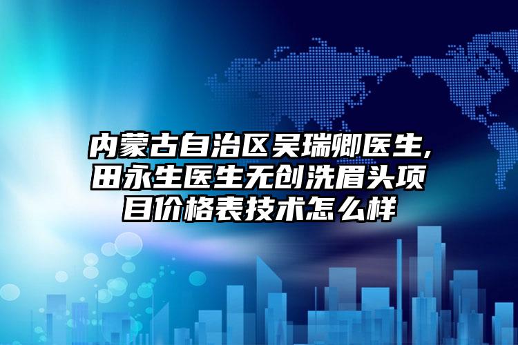 内蒙古自治区吴瑞卿医生,田永生医生无创洗眉头项目价格表技术怎么样