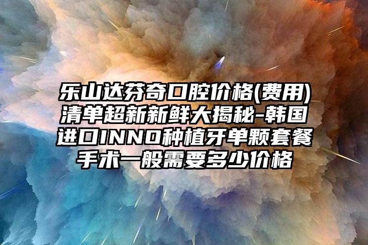 乐山达芬奇口腔价格(费用)清单超新新鲜大揭秘-韩国进口INNO种植牙单颗套餐手术一般需要多少价格