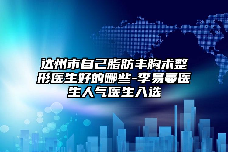 达州市自己脂肪丰胸术整形医生好的哪些-李易蔓医生人气医生入选