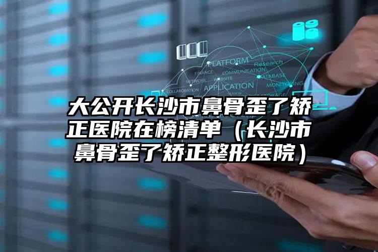 大公开长沙市鼻骨歪了矫正医院在榜清单(长沙市鼻骨歪了矫正整形医院)