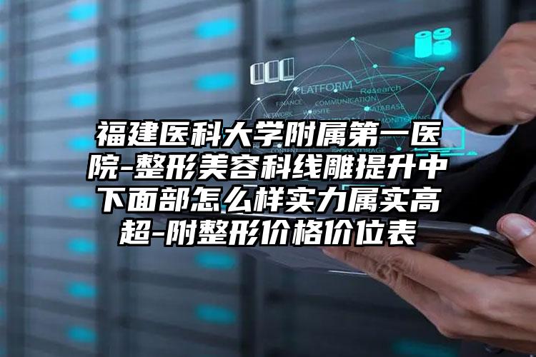 福建医科大学附属第一医院-整形美容科线雕提升中下面部怎么样实力属实高超-附整形价格价位表