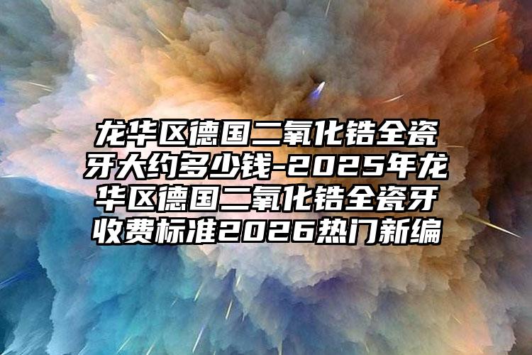龙华区德国二氧化锆全瓷牙大约多少钱-2025年龙华区德国二氧化锆全瓷牙收费标准2026热门新编