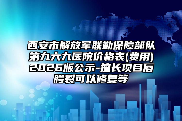 西安市解放军联勤保障部队第九六九医院价格表(费用)2026版公示-擅长项目唇腭裂可以修复等
