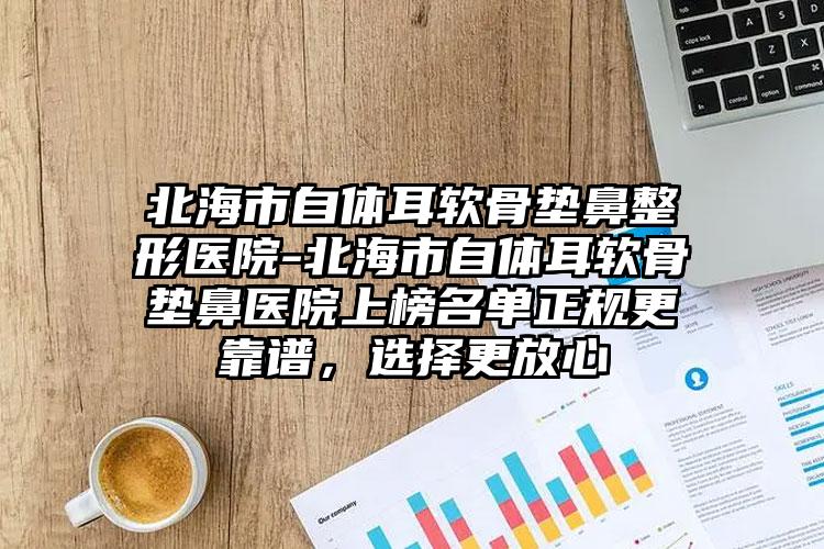 北海市自体耳软骨垫鼻整形医院-北海市自体耳软骨垫鼻医院上榜名单正规更靠谱,选择更放心