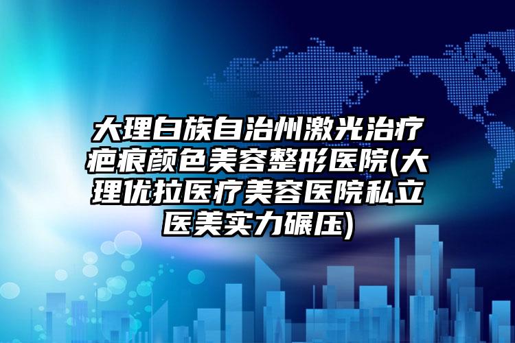大理白族自治州激光治疗疤痕颜色美容整形医院(大理优拉医疗美容医院私立医美实力碾压)