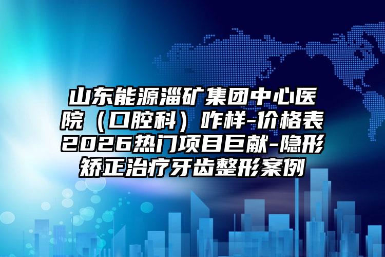 山东能源淄矿集团中心医院(口腔科)咋样-价格表2026热门项目巨献-隐形矫正治疗牙齿整形案例