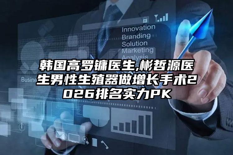 韩国高罗镛医生,彬哲源医生男性生殖器做增长手术2026排名实力PK