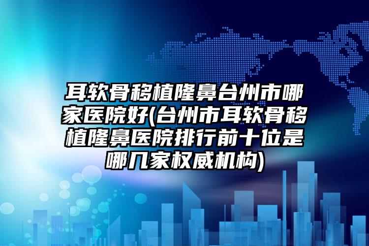 耳软骨移植隆鼻台州市哪家医院好(台州市耳软骨移植隆鼻医院排行前十位是哪几家权威机构)