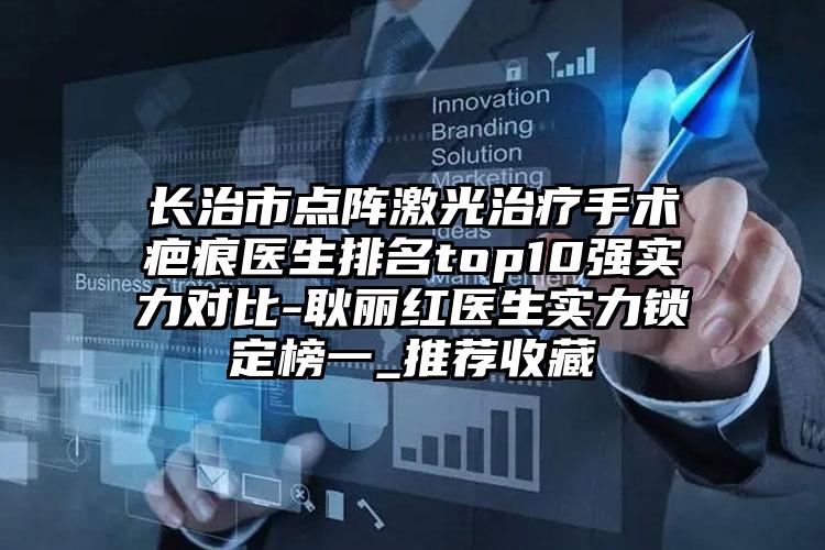 长治市点阵激光治疗手术疤痕医生排名top10强实力对比-耿丽红医生实力锁定榜一_推荐收藏