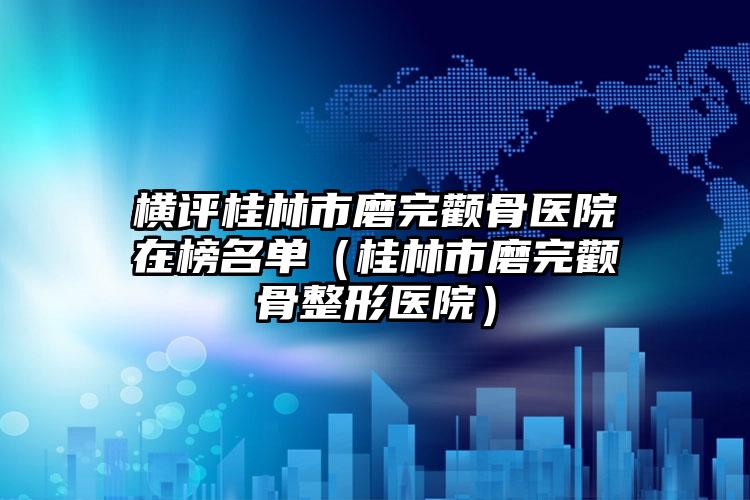 横评桂林市磨完颧骨医院在榜名单(桂林市磨完颧骨整形医院)