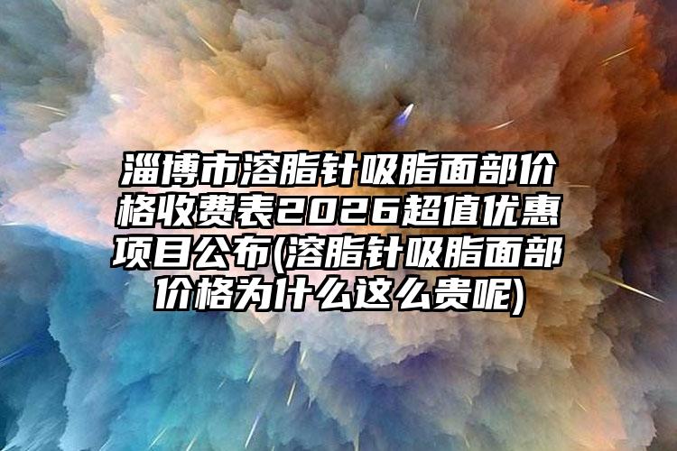 淄博市溶脂针吸脂面部价格收费表2026超值优惠项目公布(溶脂针吸脂面部价格为什么这么贵呢)