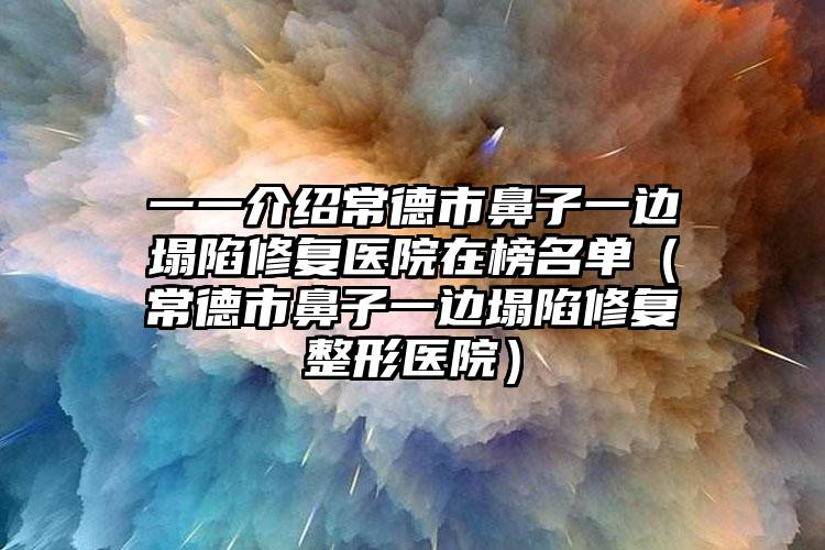 一一介绍常德市鼻子一边塌陷修复医院在榜名单(常德市鼻子一边塌陷修复整形医院)