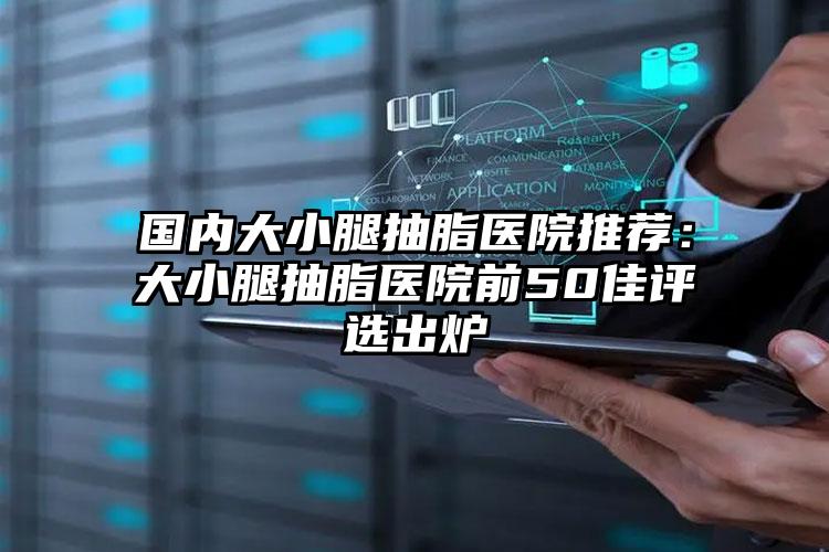 国内大小腿抽脂医院推荐：大小腿抽脂医院前50佳评选出炉