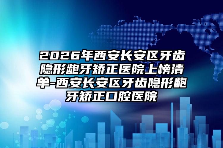 2026年西安长安区牙齿隐形龅牙矫正医院上榜清单-西安长安区牙齿隐形龅牙矫正口腔医院