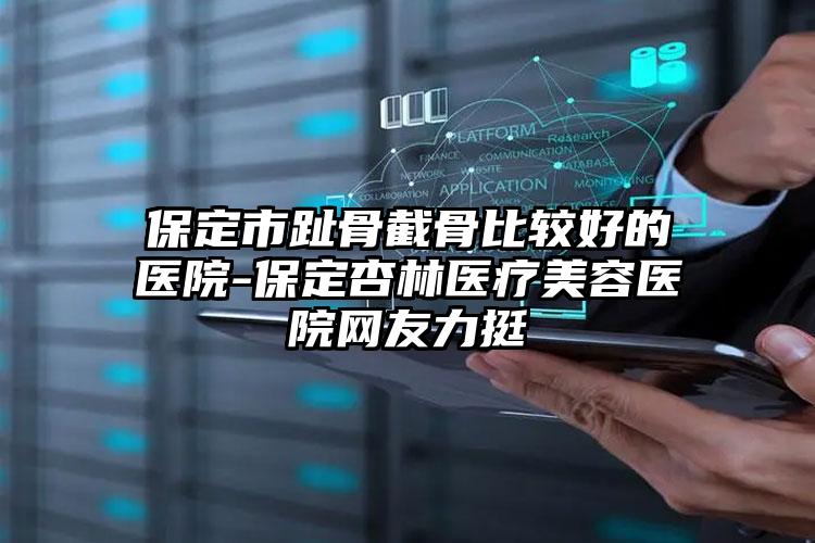保定市趾骨截骨比较好的医院-保定杏林医疗美容医院网友力挺