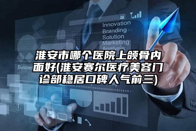 淮安市哪个医院上颌骨内面好(淮安赛尔医疗美容门诊部稳居口碑人气前三)