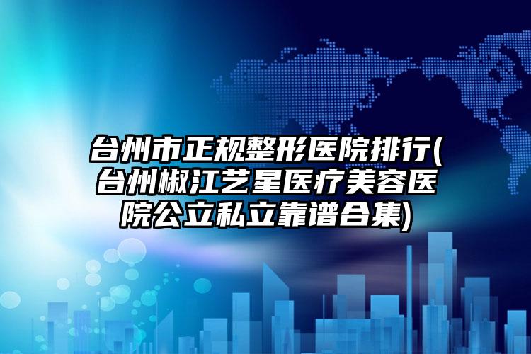 台州市正规整形医院排行(台州椒江艺星医疗美容医院公立私立靠谱合集)