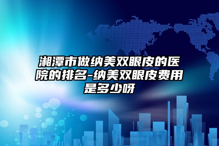 湘潭市做纳美双眼皮的医院的排名-纳美双眼皮费用是多少呀