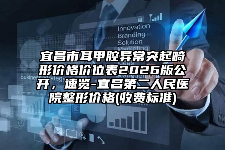 宜昌市耳甲腔异常突起畸形价格价位表2026版公开，速览-宜昌第二人民医院整形价格(收费标准)