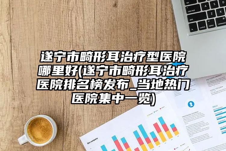 遂宁市畸形耳治疗型医院哪里好(遂宁市畸形耳治疗医院排名榜发布_当地热门医院集中一览)