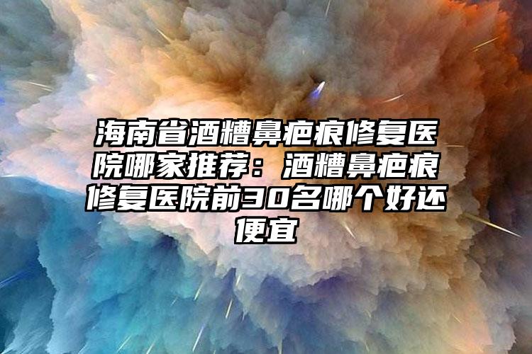 海南省酒糟鼻疤痕修复医院哪家推荐:酒糟鼻疤痕修复医院前30名哪个好还便宜