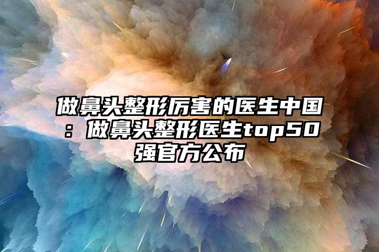 做鼻头整形厉害的医生中国:做鼻头整形医生top50强官方公布
