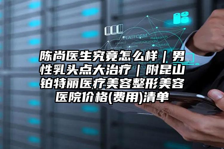 陈尚医生究竟怎么样|男性乳头点大治疗|附昆山铂特丽医疗美容整形美容医院价格(费用)清单