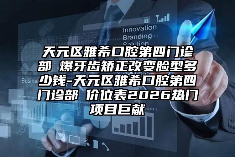 天元区雅希口腔第四门诊部爆牙齿矫正改变脸型多少钱-天元区雅希口腔第四门诊部价位表2026热门项目巨献