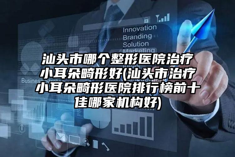 汕头市哪个整形医院治疗小耳朵畸形好(汕头市治疗小耳朵畸形医院排行榜前十佳哪家机构好)