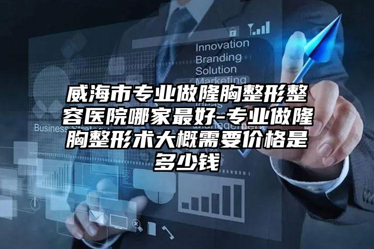 威海市专业做隆胸整形整容医院哪家最好-专业做隆胸整形术大概需要价格是多少钱