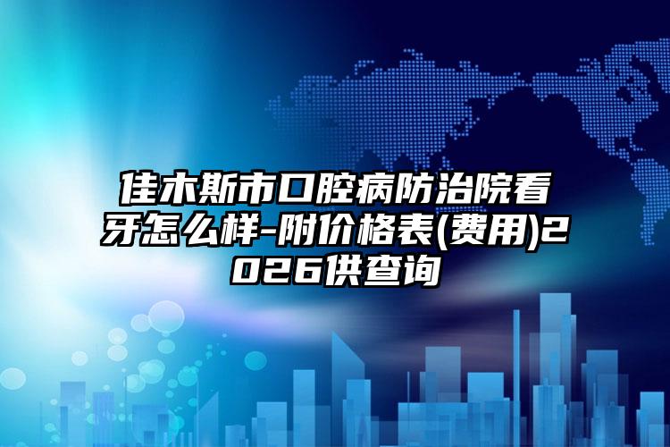 佳木斯市口腔病防治院看牙怎么样-附价格表(费用)2026供查询