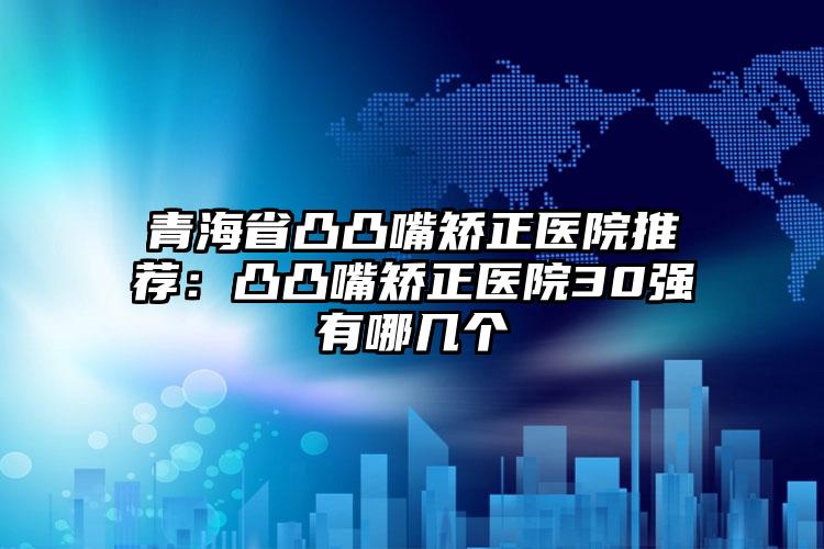 青海省凸凸嘴矫正医院推荐：凸凸嘴矫正医院30强有哪几个