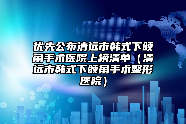 优先公布清远市韩式下颌角手术医院上榜清单(清远市韩式下颌角手术整形医院)