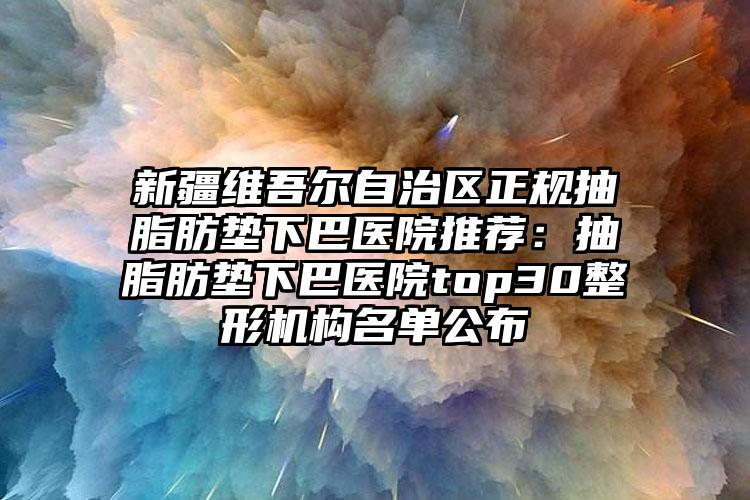 新疆维吾尔自治区正规抽脂肪垫下巴医院推荐:抽脂肪垫下巴医院top30整形机构名单公布