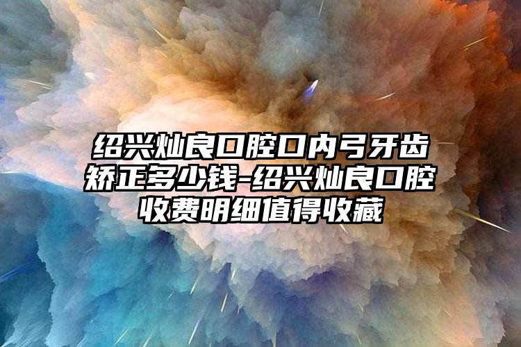 绍兴灿良口腔口内弓牙齿矫正多少钱-绍兴灿良口腔收费明细值得收藏