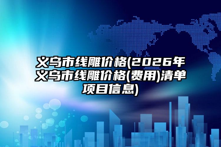 义乌市线雕价格(2026年义乌市线雕价格(费用)清单项目信息)