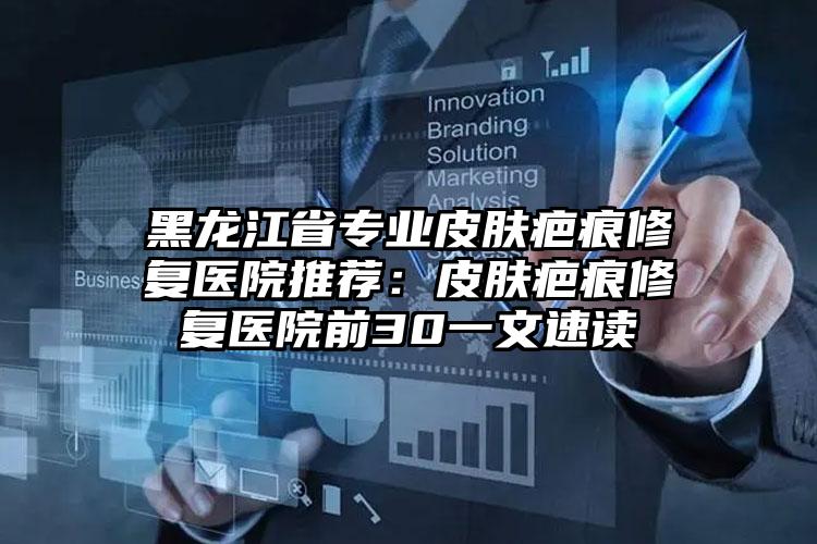 黑龙江省专业皮肤疤痕修复医院推荐:皮肤疤痕修复医院前30一文速读