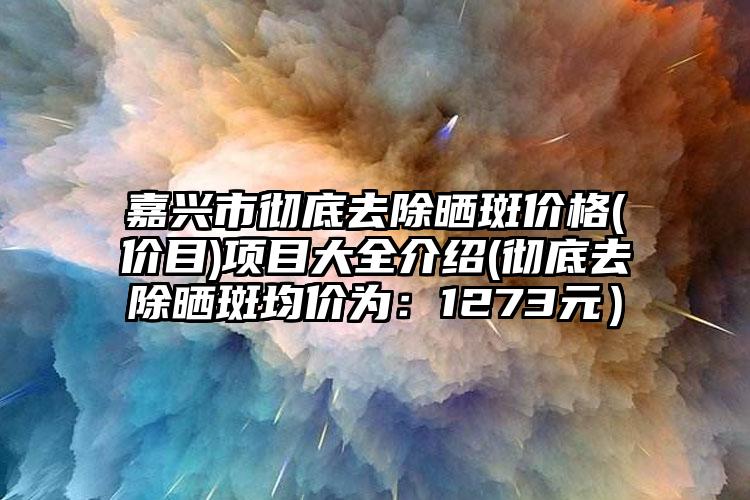 嘉兴市彻底去除晒斑价格(价目)项目大全介绍(彻底去除晒斑均价为:1273元)