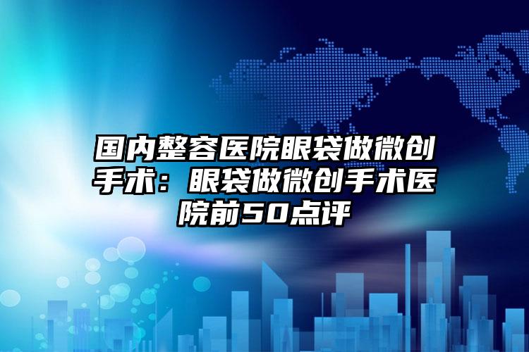 国内整容医院眼袋做微创手术:眼袋做微创手术医院前50点评