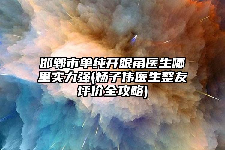 邯郸市单纯开眼角医生哪里实力强(杨子伟医生整友评价全攻略)