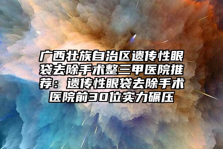 广西壮族自治区遗传性眼袋去除手术整三甲医院推荐：遗传性眼袋去除手术医院前30位实力碾压