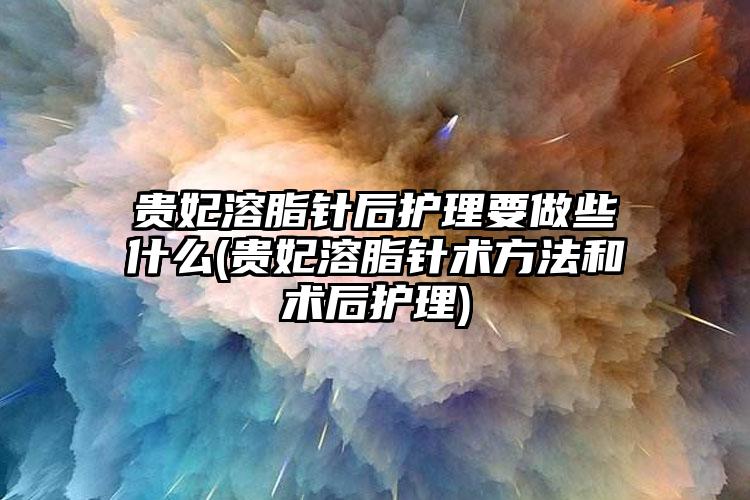 贵妃溶脂针后护理要做些什么(贵妃溶脂针术方法和术后护理)